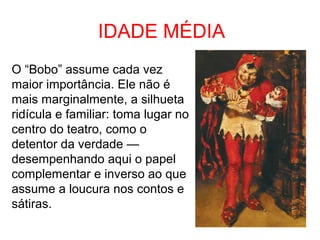 IDADE MÉDIA 
O “Bobo” assume cada vez 
maior importância. Ele não é 
mais marginalmente, a silhueta 
ridícula e familiar: toma lugar no 
centro do teatro, como o 
detentor da verdade — 
desempenhando aqui o papel 
complementar e inverso ao que 
assume a loucura nos contos e 
sátiras. 
 