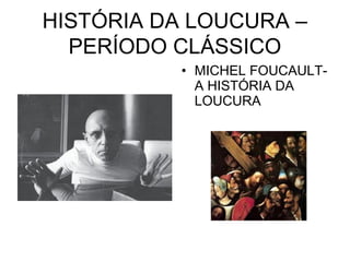 HISTÓRIA DA LOUCURA – 
PERÍODO CLÁSSICO 
• MICHEL FOUCAULT-A 
HISTÓRIA DA 
LOUCURA 
 