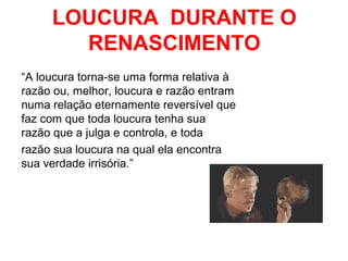 LOUCURA DURANTE O 
RENASCIMENTO 
“A loucura torna-se uma forma relativa à 
razão ou, melhor, loucura e razão entram 
numa relação eternamente reversível que 
faz com que toda loucura tenha sua 
razão que a julga e controla, e toda 
razão sua loucura na qual ela encontra 
sua verdade irrisória.” 
 