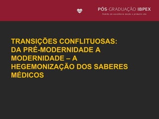 TRANSIÇÕES CONFLITUOSAS: 
DA PRÉ-MODERNIDADE A 
MODERNIDADE – A 
HEGEMONIZAÇÃO DOS SABERES 
MÉDICOS 
 
