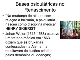 Bases psiquiátricas no 
Renascimento 
• “Na mudança de atitude com 
relação a bruxaria, a psiquiatria 
nasceu como disciplina médica” 
HENRY SIGERIST 
• Johan Weier (1515-1588) escreve 
um tratado médico em 1563 
diziam que as bruxarias 
confessadas na Alemanha 
resultavam de ilusões criadas 
pelos demônios ou doenças; 
 