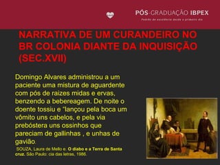 NARRATIVA DE UM CURANDEIRO NO 
BR COLONIA DIANTE DA INQUISIÇÃO 
(SEC.XVII) 
Domingo Alvares administrou a um 
paciente uma mistura de aguardente 
com pós de raizes midas e ervas, 
benzendo a bebereagem. De noite o 
doente tossiu e “lançou pela boca um 
vômito uns cabelos, e pela via 
prebóstera uns ossinhos que 
pareciam de gallinhas , e unhas de 
gavião. 
SOUZA, Laura de Mello e. O diabo e a Terra de Santa 
cruz. São Paulo: cia das letras, 1986. 
 