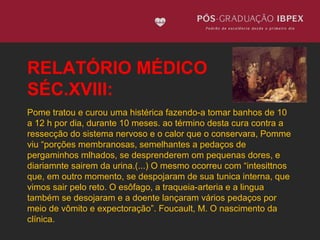 RELATÓRIO MÉDICO 
SÉC.XVIII: 
Pome tratou e curou uma histérica fazendo-a tomar banhos de 10 
a 12 h por dia, durante 10 meses. ao término desta cura contra a 
ressecção do sistema nervoso e o calor que o conservara, Pomme 
viu “porções membranosas, semelhantes a pedaços de 
pergaminhos mlhados, se desprenderem om pequenas dores, e 
diariamnte sairem da urina.(...) O mesmo ocorreu com “intesittnos 
que, em outro momento, se despojaram de sua tunica interna, que 
vimos sair pelo reto. O esôfago, a traqueia-arteria e a lingua 
também se desojaram e a doente lançaram vários pedaços por 
meio de vômito e expectoração”. Foucault, M. O nascimento da 
clínica. 
 