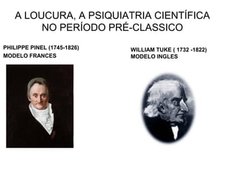 A LOUCURA, A PSIQUIATRIA CIENTÍFICA 
NO PERÍODO PRÉ-CLASSICO 
PHILIPPE PINEL (1745-1826) 
MODELO FRANCES 
WILLIAM TUKE ( 1732 -1822) 
MODELO INGLES 
 