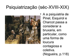 Psiquiatrização (séc-XVIII-XIX) 
• A a psiquiatria de 
Pinel, Esquirol e 
Charcot passa a 
considerar a 
bruxaria, em 
particular, como 
uma forma de 
loucura 
contagiosa e 
coletiva. 
(Nogueira, p.118) 
 