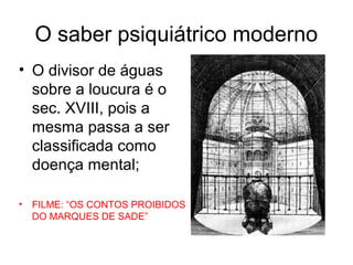 O saber psiquiátrico moderno 
• O divisor de águas 
sobre a loucura é o 
sec. XVIII, pois a 
mesma passa a ser 
classificada como 
doença mental; 
• FILME: “OS CONTOS PROIBIDOS 
DO MARQUES DE SADE” 
 