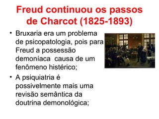 Freud continuou os passos 
de Charcot (1825-1893) 
• Bruxaria era um problema 
de psicopatologia, pois para 
Freud a possessão 
demoníaca causa de um 
fenômeno histérico; 
• A psiquiatria é 
possivelmente mais uma 
revisão semântica da 
doutrina demonológica; 
 
