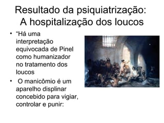 Resultado da psiquiatrização: 
A hospitalização dos loucos 
• “Há uma 
interpretação 
equivocada de Pinel 
como humanizador 
no tratamento dos 
loucos 
• O manicômio é um 
aparelho displinar 
concebido para vigiar, 
controlar e punir: 
 