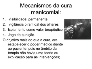 Mecanismos da cura 
manicomial: 
1. visibilidade permanente 
2. vigilância piramidal dos olhares 
3. Isolamento como valor terapêutico 
4. Jogo de punição 
O objetivo mais do que a cura, era 
estabelecer o poder médico diante 
ao paciente, pois no âmbito da 
terapia não havia uma teoria ou 
explicação para as intervenções; 
 