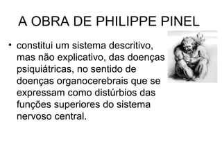 A OBRA DE PHILIPPE PINEL 
• constitui um sistema descritivo, 
mas não explicativo, das doenças 
psiquiátricas, no sentido de 
doenças organocerebrais que se 
expressam como distúrbios das 
funções superiores do sistema 
nervoso central. 
 