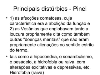 Principais distúrbios - Pinel 
• 1) as afecções comatosas, cuja 
característica era a abolição da função e 
2) as Vesânias que englobavam tanto a 
loucura propriamente dita como também 
outras “doenças mentais” que não eram 
propriamente alienações no sentido estrito 
do termo, 
• tais como a hipocondria, o sonambulismo, 
o pesadelo, a hidrofobia ou raiva, com 
alterações excitativas e depressivas, etc. 
Hidrofobia (raiva) 
 