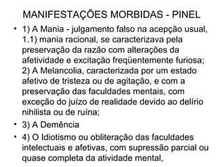 MANIFESTAÇÕES MORBIDAS - PINEL 
• 1) A Mania - julgamento falso na acepção usual, 
1.1) mania racional, se caracterizava pela 
preservação da razão com alterações da 
afetividade e excitação freqüentemente furiosa; 
2) A Melancolia, caracterizada por um estado 
afetivo de tristeza ou de agitação, e com a 
preservação das faculdades mentais, com 
exceção do juízo de realidade devido ao delírio 
nihilista ou de ruína; 
• 3) A Demência 
• 4) O Idiotismo ou obliteração das faculdades 
intelectuais e afetivas, com supressão parcial ou 
quase completa da atividade mental, 
 