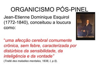 ORGANICISMO PÓS-PINEL 
Jean-Etienne Dominique Esquirol 
(1772-1840), conceituou a loucura 
como: 
“uma afecção cerebral comumente 
crônica, sem febre, caracterizada por 
distúrbios da sensibilidade, da 
inteligência e da vontade” 
(Traité des maladies mentales, 1838, I, p.5). 
 