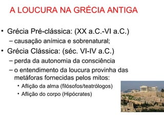A LOUCURA NA GRÉCIA ANTIGA 
• Grécia Pré-clássica: (XX a.C.-VI a.C.) 
– causação anímica e sobrenatural; 
• Grécia Clássica: (séc. VI-IV a.C.) 
– perda da autonomia da consciência 
– o entendimento da loucura provinha das 
metáforas fornecidas pelos mitos: 
• Aflição da alma (filósofos/teatrólogos) 
• Aflição do corpo (Hipócrates) 
 