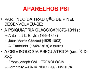 APARELHOS PSI 
• PARTINDO DA TRADIÇÃO DE PINEL 
DESENVOLVEU-SE: 
• A PSIQUIATRIA CLÁSSICA(1876-1911) : 
– Antoine J.L. Bayle (1799-1858) 
– Jean-Martin Charcot (1825-1893) 
– A. Tamburini (1848-1919) e outros. 
• A CRIMINOLOGIA PSIQUIATRICA (séc. XIX-XX): 
– Franz Joseph Gall - FRENOLOGIA 
– Lombroso – CRIMINOLOGIA POSITIVA 
 