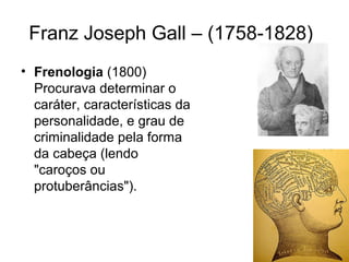 Franz Joseph Gall – (1758-1828) 
• Frenologia (1800) 
Procurava determinar o 
caráter, características da 
personalidade, e grau de 
criminalidade pela forma 
da cabeça (lendo 
"caroços ou 
protuberâncias"). 
 