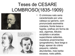 Teses de CESARE 
LOMBROSO(1835-1909) 
• O criminoso nato seria 
caracterizado por uma 
cabeça sui generis, com 
pronunciada assimetria 
craniana, fronte baixa e 
fugídia, orelhas em forma de 
asa, zigomas, lóbulos 
occipitais e arcadas 
superciliares salientes, 
maxilares proeminentes 
(prognatismo), face longa e 
larga, apesar do crânio 
pequeno, cabelos 
abundantes, mas barba 
escassa, rosto pálido. 
 