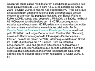 • Apesar de todas essas medidas terem possibilitado a redução dos 
leitos psiquiátricos de 72.514 para 42.076, no período de 1996 a 
2005 (BIONDI, 2006), o mesmo não ocorre nos HCTP do país, que 
ainda aguardam um plano nacional para a reorientação do seu 
modelo de atenção. Na pesquisa realizada por Biondi, Fialho e 
Kolker (2006), consta que, segundo o Ministério da Saúde, no Brasil 
há 4000 pacientes distribuídos em 19 HCTP, sendo que nos 
estados que não possuem HCTP, existe um número desconhecido 
de inimputáveis custodiados em unidades prisionais. Porém, o 
Quadro Geral de Estabelecimentos Penais por Estado, atualizado 
pelo Ministério da Justiça (Departamento Penitenciário Nacional), 
através do Sistema Integrado de Informações Penitenciárias - 
InfoPen, no mês de março de 2007, informa que existem no Brasil 
28 HCTP, distribuídos em 17 Estados. Para os referidos 
pesquisadores, uma das grandes dificuldades nessa área é a 
ausência de um recenseamento que permita conhecer o perfil da 
clientela das instituições manicomiais judiciárias do país, onde 
apenas alguns estudos locais foram realizados (BIONDI, 2006, p. 
5). 
 