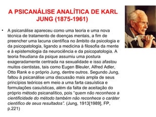 A PSICANÁLISE ANALÍTICA DE KARL 
JUNG (1875-1961) 
• A psicanálise apareceu como uma teoria e uma nova 
técnica de tratamento de doenças mentais, a fim de 
preencher uma lacuna científica no âmbito da psicologia e 
da psicopatologia, ligando a medicina à filosofia da mente 
e à epistemologia da neurociência e da psicopatologia. A 
teoria freudiana da psique assumiu uma postura 
exageradamente centrada na sexualidade e isso afastou 
muitos cientistas, tais como Eugen Bleuler, Alfred Adler, 
Otto Rank e o próprio Jung, dentre outros. Segundo Jung, 
faltou à psicanálise uma discussão mais ampla de seus 
princípios teóricos em meio a uma farta casuística e 
formulações casuísticas, além da falta de aceitação do 
próprio método psicanalítico, pois “quem não reconhece a 
cientificidade do método também não reconhece o caráter 
científico de seus resultados”. (Jung, 1913[1989], FP, 
p.221) 
 