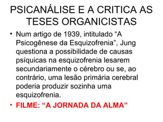 PSICANÁLISE E A CRITICA AS 
TESES ORGANICISTAS 
• Num artigo de 1939, intitulado “A 
Psicogênese da Esquizofrenia”, Jung 
questiona a possibilidade de causas 
psíquicas na esquizofrenia lesarem 
secundariamente o cérebro ou se, ao 
contrário, uma lesão primária cerebral 
poderia produzir sozinha uma 
esquizofrenia. 
• FILME: “A JORNADA DA ALMA” 
 