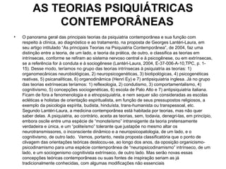 AS TEORIAS PSIQUIÁTRICAS 
CONTEMPORÂNEAS 
• O panorama geral das principais teorias da psiquiatria contemporânea e sua função com 
respeito à clínica, ao diagnóstico e ao tratamento, na proposta de Georges Lantéri-Laura, em 
seu artigo intitulado “As principais Teorias na Psiquiatria Contemporânea”, de 2004, faz uma 
distinção entre a teoria, de um lado, e teoria da prática, de outro, e classifica as teorias em 
intrínsecas, conforme se refiram ao sistema nervoso central e à psicogênese, ou em extrínsecas, 
se a referência for à conduta e à sociogênese (Lantéri-Laura, 2004, E-37-006-A-10,TPC, p. 1- 
15). Desse modo, teríamos no grupo das teorias intrínsecas à psiquiatria as teorias: 1) 
organomecânicas neurobiológicas, 2) neuropsicogenéticas, 3) biotipológicas, 4) psicogenéticas 
reativas, 5) psicanalíticas, 6) organodinâmica (Henri Ey) e 7) antipsiquiatria inglesa. Já no grupo 
das teorias extrínsecas teríamos: 1) reflexologia, 2) condutismo, 3) comportamentalismo, 4) 
cognitivismo, 5) concepções sociogenéticas, 6) escola de Palo Alto e 7) antipsiquiatria italiana. 
Ficam de fora a fenomenologia e a etnopsiquiatria, e nem sequer são consideradas as escolas 
ecléticas e holistas de orientação espiritualista, em função de seus pressupostos religiosos, a 
exemplo da psicologia espírita, budista, hinduísta, trans-humanista ou transpessoal, etc. 
Segundo Lantéri-Laura, a medicina contemporânea está habitada por teorias, mas não quer 
saber delas. A psiquiatria, ao contrário, aceita as teorias, sem, todavia, denegri-las, em princípio, 
embora oscile entre uma espécie de “monoteísmo” intransigente da teoria pretensamente 
verdadeira e única, e um “politeísmo” tolerante que justapõe no mesmo altar os 
neurotransmissores, o inconsciente dinâmico e a neuropsicopatologia, de um lado, e o 
cognitivismo, de outro lado. Vemos, portanto, nesta proposta classificatória que o ponto de 
clivagem das orientações teóricas deslocou-se, ao longo dos anos, da oposição organicismo-psicodinamismo 
para uma espécie contemporânea de “neuropsicodinamismo” intrínseco, de um 
lado, e um sociogenismo cognitivista extrínseco, de outro lado. Mas serão novas essas 
concepções teóricas contemporâneas ou suas fontes de inspiração seriam as já 
tradicionalmente conhecidas, com algumas modificações não essenciais 
 