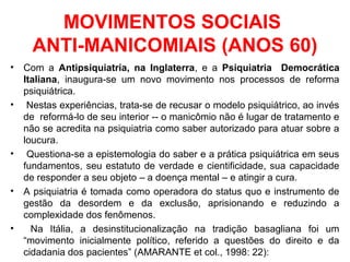 MOVIMENTOS SOCIAIS 
ANTI-MANICOMIAIS (ANOS 60) 
• Com a Antipsiquiatria, na Inglaterra, e a Psiquiatria Democrática 
Italiana, inaugura-se um novo movimento nos processos de reforma 
psiquiátrica. 
• Nestas experiências, trata-se de recusar o modelo psiquiátrico, ao invés 
de reformá-lo de seu interior -- o manicômio não é lugar de tratamento e 
não se acredita na psiquiatria como saber autorizado para atuar sobre a 
loucura. 
• Questiona-se a epistemologia do saber e a prática psiquiátrica em seus 
fundamentos, seu estatuto de verdade e cientificidade, sua capacidade 
de responder a seu objeto – a doença mental – e atingir a cura. 
• A psiquiatria é tomada como operadora do status quo e instrumento de 
gestão da desordem e da exclusão, aprisionando e reduzindo a 
complexidade dos fenômenos. 
• Na Itália, a desinstitucionalização na tradição basagliana foi um 
“movimento inicialmente político, referido a questões do direito e da 
cidadania dos pacientes” (AMARANTE et col., 1998: 22): 
 