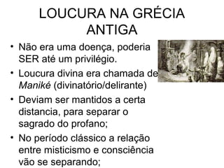 LOUCURA NA GRÉCIA 
ANTIGA 
• Não era uma doença, poderia 
SER até um privilégio. 
• Loucura divina era chamada de 
Maniké (divinatório/delirante) 
• Deviam ser mantidos a certa 
distancia, para separar o 
sagrado do profano; 
• No período clássico a relação 
entre misticismo e consciência 
vão se separando; 
 