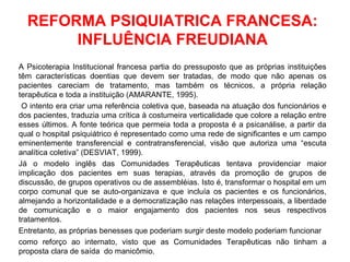 REFORMA PSIQUIATRICA FRANCESA: 
INFLUÊNCIA FREUDIANA 
A Psicoterapia Institucional francesa partia do pressuposto que as próprias instituições 
têm características doentias que devem ser tratadas, de modo que não apenas os 
pacientes careciam de tratamento, mas também os técnicos, a própria relação 
terapêutica e toda a instituição (AMARANTE, 1995). 
O intento era criar uma referência coletiva que, baseada na atuação dos funcionários e 
dos pacientes, traduzia uma crítica à costumeira verticalidade que colore a relação entre 
esses últimos. A fonte teórica que permeia toda a proposta é a psicanálise, a partir da 
qual o hospital psiquiátrico é representado como uma rede de significantes e um campo 
eminentemente transferencial e contratransferencial, visão que autoriza uma “escuta 
analítica coletiva” (DESVIAT, 1999). 
Já o modelo inglês das Comunidades Terapêuticas tentava providenciar maior 
implicação dos pacientes em suas terapias, através da promoção de grupos de 
discussão, de grupos operativos ou de assembléias. Isto é, transformar o hospital em um 
corpo comunal que se auto-organizava e que incluía os pacientes e os funcionários, 
almejando a horizontalidade e a democratização nas relações interpessoais, a liberdade 
de comunicação e o maior engajamento dos pacientes nos seus respectivos 
tratamentos. 
Entretanto, as próprias benesses que poderiam surgir deste modelo poderiam funcionar 
como reforço ao internato, visto que as Comunidades Terapêuticas não tinham a 
proposta clara de saída do manicômio. 
 