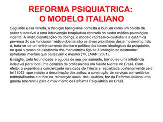 REFORMA PSIQUIATRICA: 
O MODELO ITALIANO 
Seguindo essa vereda, a tradição basagliana contesta a loucura como um objeto de 
saber suscetível a uma intervenção terapêutica centrada no poder médico-psicológico 
vigente. A institucionalização da doença, o modelo repressivo-custodial e a dinâmica 
perversa do par funcional médico-doente são os alvos prioritários deste movimento. Isto 
é, trata-se de um enfrentamento técnico e político das bases ideológicas da psiquiatria, 
no qual o ocaso da existência dos manicômios liga-se à intenção de desmontar 
estruturas mentais que balizavam o mesmo (MELMAN, 2001). 
Basaglia, pela fecundidade e agudez de seu pensamento, tornou-se uma influência 
indelével para toda uma geração de profissionais em Saúde Mental no Brasil. Com 
efeito, a experiência concretizada na cidade de Trieste e respaldada posteriormente pela 
lei 18053, que incluíra a desativação dos asilos, a construção de serviços comunitários 
territorializados e o foco na reinserção social dos usuários, fez da Reforma Italiana uma 
grande referência para o movimento de Reforma Psiquiátrica no Brasil. 
 