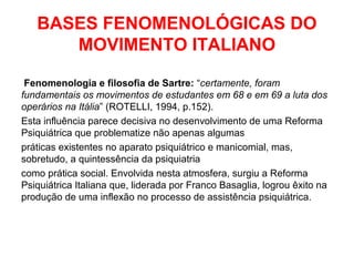 BASES FENOMENOLÓGICAS DO 
MOVIMENTO ITALIANO 
Fenomenologia e filosofia de Sartre: “certamente, foram 
fundamentais os movimentos de estudantes em 68 e em 69 a luta dos 
operários na Itália” (ROTELLI, 1994, p.152). 
Esta influência parece decisiva no desenvolvimento de uma Reforma 
Psiquiátrica que problematize não apenas algumas 
práticas existentes no aparato psiquiátrico e manicomial, mas, 
sobretudo, a quintessência da psiquiatria 
como prática social. Envolvida nesta atmosfera, surgiu a Reforma 
Psiquiátrica Italiana que, liderada por Franco Basaglia, logrou êxito na 
produção de uma inflexão no processo de assistência psiquiátrica. 
 