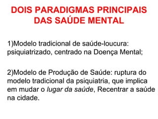 DOIS PARADIGMAS PRINCIPAIS 
DAS SAÚDE MENTAL 
1)Modelo tradicional de saúde-loucura: 
psiquiatrizado, centrado na Doença Mental; 
2)Modelo de Produção de Saúde: ruptura do 
modelo tradicional da psiquiatria, que implica 
em mudar o lugar da saúde, Recentrar a saúde 
na cidade. 
 