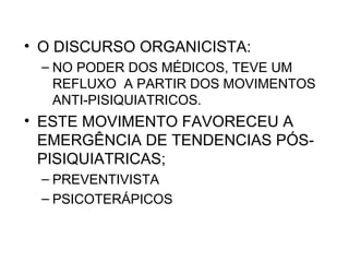 • O DISCURSO ORGANICISTA: 
– NO PODER DOS MÉDICOS, TEVE UM 
REFLUXO A PARTIR DOS MOVIMENTOS 
ANTI-PISIQUIATRICOS. 
• ESTE MOVIMENTO FAVORECEU A 
EMERGÊNCIA DE TENDENCIAS PÓS-PISIQUIATRICAS; 
– PREVENTIVISTA 
– PSICOTERÁPICOS 
 