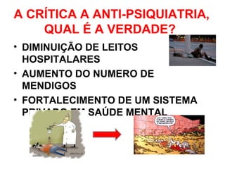 A CRÍTICA A ANTI-PSIQUIATRIA, 
QUAL É A VERDADE? 
• DIMINUIÇÃO DE LEITOS 
HOSPITALARES 
• AUMENTO DO NUMERO DE 
MENDIGOS 
• FORTALECIMENTO DE UM SISTEMA 
PRIVADO EM SAÚDE MENTAL 
 