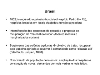 Brasil 
• 1852: inaugurado o primeiro hospício (Hospício Pedro II – RJ), 
hospícios isolados em locais afastados; função saneadora 
• Intensificação dos processos de exclusão e proposta de 
recuperação do “material excluído” (doentes mentais e 
marginalizados sociais) 
• Surgimento das colônias agrícolas  objetivo de tratar, recuperar 
pelo trabalho agrícola e devolver à comunidade como “cidadão útil” 
(São Paulo: Juqueri, 1898). 
• Crescimento da população de internos: ampliação dos hospitais e 
construção de novos, demandas por mais verbas e mais leitos. 
 