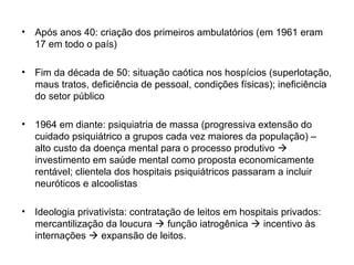 • Após anos 40: criação dos primeiros ambulatórios (em 1961 eram 
17 em todo o país) 
• Fim da década de 50: situação caótica nos hospícios (superlotação, 
maus tratos, deficiência de pessoal, condições físicas); ineficiência 
do setor público 
• 1964 em diante: psiquiatria de massa (progressiva extensão do 
cuidado psiquiátrico a grupos cada vez maiores da população) – 
alto custo da doença mental para o processo produtivo  
investimento em saúde mental como proposta economicamente 
rentável; clientela dos hospitais psiquiátricos passaram a incluir 
neuróticos e alcoolistas 
• Ideologia privativista: contratação de leitos em hospitais privados: 
mercantilização da loucura  função iatrogênica  incentivo às 
internações  expansão de leitos. 
 