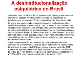 A desinstitucionalização 
psiquiátrica no Brasil 
• começou a partir da década de 70, propondo-se a mudança do tratamento 
psiquiátrico, baseado na internação hospitalar para alternativas de 
atendimento na comunidade Porém, essa política não foi implementada. 
• De fato, o que aconteceu foi uma diminuição mais acelerada dos leitos 
psiquiátricos públicos em comparação com os privados, não havendo uma 
correspondente implantação de serviços alternativos na comunidade e nem 
um aumento significativo de unidades psiquiátricas em hospitais gerais para 
suprir a demanda (Botega & Schetchman, 1997; Lima & Teixeira, 1995). Os 
pacientes dos hospitais públicos não passaram a ser atendidos nos centros 
comunitários e sim transferidos para clínicas conveniadas, num processo 
de transinstitucionalização. 
• Houve, na década de 70, um aumento de internações por neuroses, 
sobretudo na rede contratada, através de um incremento no financiamento 
de convênios firmados pelo INPS com clínicas privadas (Andrade, 1992). 
Atualmente, a grande maioria dos leitos psiquiátricos, tanto do Brasil como 
do estado do Rio de Janeiro, são privados e filantrópicos, correspondendo 
a 77,8% e 72%, respectivamente (Ministério da Saúde, 1997). 
 