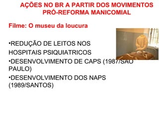 AÇÕES NO BR A PARTIR DOS MOVIMENTOS 
PRÓ-REFORMA MANICOMIAL 
Filme: O museu da loucura 
•REDUÇÃO DE LEITOS NOS 
HOSPITAIS PSIQUIATRICOS 
•DESENVOLVIMENTO DE CAPS (1987/SÃO 
PAULO) 
•DESENVOLVIMENTO DOS NAPS 
(1989/SANTOS) 
 