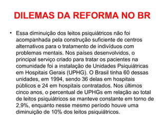 DILEMAS DA REFORMA NO BR 
• Essa diminuição dos leitos psiquiátricos não foi 
acompanhada pela construção suficiente de centros 
alternativos para o tratamento de indivíduos com 
problemas mentais. Nos países desenvolvidos, o 
principal serviço criado para tratar os pacientes na 
comunidade foi a instalação de Unidades Psiquiátricas 
em Hospitais Gerais (UPHG). O Brasil tinha 60 dessas 
unidades, em 1994, sendo 36 delas em hospitais 
públicos e 24 em hospitais contratados. Nos últimos 
cinco anos, o percentual de UPHGs em relação ao total 
de leitos psiquiátricos se manteve constante em torno de 
2,9%, enquanto nesse mesmo período houve uma 
diminuição de 10% dos leitos psiquiátricos. 
 