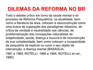 DILEMAS DA REFORMA NO BR 
Todo o debate crítico em torno da saúde mental e do 
processo de Reforma Psiquiátrica, na atualidade, bem 
como a literatura da área, colocam a desconstrução como 
uma busca de superação dos paradigmas clássicos, de 
crítica da verdade e neutralidade nas ciências, de 
problematização das concepções naturalistas de 
subjetividade, saúde, doença e loucura e de reconstrução 
de sua complexidade, bem como colocam a incapacidade 
da psiquiatria de explicar ou curar o seu objeto de 
intervenção, a doença mental (BASAGLIA, 
1981 e 1985; ROTELLI, 1990 e 1994; ROTELLI et col., 
1990). 
 
