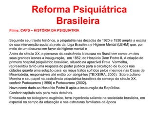 Reforma Psiquiátrica 
Brasileira 
Filme: CAPS – HISTÓRIA DA PSIQUIATRIA 
Seguindo seu trajeto histórico, a psiquiatria nas décadas de 1920 e 1930 amplia a escala 
de sua intervenção social através da Liga Brasileira e Higiene Mental (LBHM) que, por 
meio de um discurso em favor da higiene mental e 
Antes do século XX, o percurso da assistência à loucura no Brasil tem como um dos 
seus grandes ícones a inauguração, em 1852, do Hospício Dom Pedro II. A criação do 
primeiro hospital psiquiátrico brasileiro, situado na aprazível Praia Vermelha, 
representou tanto uma resposta do poder público para a circulação de loucos nas 
cidades quanto uma solução para os maus tratos sofridos pelos mesmos nas Casas de 
Misericórdia, responsáveis até então por abrigá-los (TEIXEIRA, 2000). Sobre Juliano 
Moreira e seu papel na assistência psiquiátrica brasileira do começo do século XX, 
conferir Portocarrero (1990) e Portocarrero (2002). 
Novo nome dado ao Hospício Pedro II após a instauração da República. 
Conferir capítulo seis para mais detalhes. 
Embasado no biologismo eugênico, teve ingerência saliente na sociedade brasileira, em 
especial no campo da educação e nas estruturas familiares da época 
 