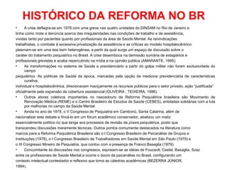 HISTÓRICO DA REFORMA NO BR 
• A crise deflagra-se em 1978 com uma greve nas quatro unidades do DINSAM no Rio de Janeiro e 
tinha como mote a denúncia acerca das irregularidades nas condições de trabalho e de assistência, 
vividas tanto por pacientes quanto por profissionais da área de Saúde Mental. As reivindicações 
trabalhistas, o combate à excessiva privatização da assistência e as críticas ao modelo hospitalocêntrico 
plasmam-se em uma teia bem heterogênea, a partir da qual surge um espaço de discussão sobre o 
caráter do tratamento psiquiátrico no Brasil. A crise desemboca na demissão sumária de estagiários e 
profissionais grevistas e acaba repercutindo na mídia e na opinião pública (AMARANTE, 1995). 
• As transformações no sistema de Saúde e previdenciário a partir do golpe militar não foram exclusividade do 
campo 
psiquiátrico. As políticas de Saúde da época, marcadas pela opção da medicina previdenciária de características 
curativa, 
individual e hospitalocêntrica, direcionavam maciçamente os recursos públicos para o setor privado, ação “justificada” 
oficialmente pela expansão da cobertura assistencial (OLIVEIRA ; TEIXEIRA, 1986). 
• Outros atores coletivos importantes no nascedouro da Reforma Psiquiátrica brasileira são Movimento de 
Renovação Médica (REME) e o Centro Brasileiro de Estudos de Saúde (CEBES), entidades solidárias com a luta 
por melhorias no campo da Saúde Mental. 
• Ainda no ano de 1978, o V Congresso de Psiquiatria em Camboriú, Santa Catarina, além de 
nacionalizar este debate e fincá-lo em um fórum acadêmico conservador, abalizou um matiz 
essencialmente político no que tange aos processos de revisão da praxis psiquiátrica, posto que 
transcendeu discussões meramente técnicas. Outros pontos comumente destacados na literatura como 
marcos para a Reforma Psiquiátrica Brasileira são o I Congresso Brasileiro de Psicanálise de Grupos e 
Instituições (1978), o I Congresso Brasileiro de Trabalhadores em Saúde Mental em São Paulo (1979) e 
o III Congresso Mineiro de Psiquiatria, que contou com a presença de Franco Basaglia (1979). 
• Concomitante às discussões nos congressos, espraiam-se as idéias de Foucault, Castel, Basaglia, Szaz 
entre os profissionais de Saúde Mental e ocorre o boom da psicanálise no Brasil, configurando um 
contexto intelectual contestador e reflexivo que toma as cátedras acadêmicas (BEZERRA JÚNIOR, 
1994). 
 