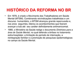 HISTÓRICO DA REFORMA NO BR 
• Em 1978, é criado o Movimento dos Trabalhadores em Saúde 
Mental (MTSM). Combinando reivindicações trabalhistas e um 
discurso humanitário, o MTSM alcançou grande repercussão e, 
nos anos seguintes, liderou os acontecimentos que fizeram 
avançar a luta até seu caráter definidamente antimanicomial. 
• 1980, o Ministério da Saúde redige o documento Diretrizes para a 
área de Saúde Mental, no qual defende a ênfase no tratamento 
extra-hospitalar, a limitação do período de internação, a 
reintegração familiar e a promoção de pesquisas epidemiológicas 
no campo da Saúde Mental. 
 