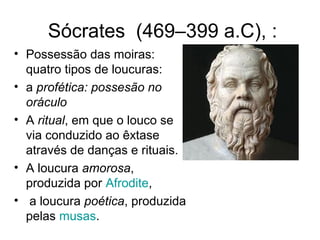 Sócrates (469–399 a.C), : 
• Possessão das moiras: 
quatro tipos de loucuras: 
• a profética: possesão no 
oráculo 
• A ritual, em que o louco se 
via conduzido ao êxtase 
através de danças e rituais. 
• A loucura amorosa, 
produzida por Afrodite, 
• a loucura poética, produzida 
pelas musas. 
 