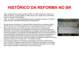 HISTÓRICO DA REFORMA NO BR 
• 1987, em São Paulo, foi criado o primeiro CAPS, em 1988 constituiu-se o SUS, e em 
1989, em Santos, o primeiro NAPS. E nesse mesmo ano o projeto de Lei 3.657/89 de 
autoria do deputado Paulo Delgado. 
• 1989 - em Santos, um hospital psiquiátrico privado, conveniado ao Inamps, a “Casa de 
Saúde Anchieta”, RECEBE INTERVENÇÃO DO MUNICIPIO 
• No mês anterior à intervenção, a Casa de Saúde Anchieta teve uma receita de NCz$ 
300.000,00 para uma folha de pagamentos de aproximadamente NCz$ 12.000,00. 
• Daqui podemos fazer uma primeira distinção a partir da intencionalidade desta 
Intervenção: não se buscou uma readequação do hospício às normas supostamente 
suficientes e tecnicamente fundamentadas que por qualquer razão teriam sido deixadas 
de lado pelos gestores, que poderiam ser desqualificados como maus administradores ou 
como gananciosos movidos pelo lucro fácil. Ao invés disso, partiu-se da premissa que a 
própria organização da instituição manicomial é ela mesma geradora de violência e 
opressão, porque é parte de uma corrente de relações de opressão e violência em que os 
pacientes encontram-se no último anel – o Circuito do Controle. 
• Esta dinâmica complexa foi formatando a organização dos Núcleos de Apoio Psico-social, 
os NAPS. O hospital foi reordenado em 5 enfermarias que seguiam uma divisão 
dos 5 territórios da cidade, de modo que todos os pacientes e familiares de uma região 
seriam sempre atendidos e referenciados a uma mesma equipe. 
 