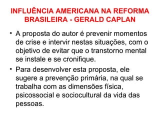 INFLUÊNCIA AMERICANA NA REFORMA 
BRASILEIRA - GERALD CAPLAN 
• A proposta do autor é prevenir momentos 
de crise e intervir nestas situações, com o 
objetivo de evitar que o transtorno mental 
se instale e se cronifique. 
• Para desenvolver esta proposta, ele 
sugere a prevenção primária, na qual se 
trabalha com as dimensões física, 
psicossocial e sociocultural da vida das 
pessoas. 
 