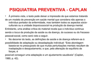 PSIQUIATRIA PREVENTIVA - CAPLAN 
• À primeira vista, o texto pode deixar a impressão de que estamos tratando 
de um modelo de prevenção em saúde mental que considera não apenas o 
indivíduo portador da enfermidade, mas também todos os aspectos sócio-culturais 
ou a unidade biopsicossocial na produção da doença mental. 
Entretanto, uma análise crítica do material revela que o indivíduo continua 
sendo o locus da produção da saúde ou da doença, do sucesso ou do fracasso 
pessoal-social, como será visto a seguir. 
• No decorrer do texto, as definições de saúde e de doença referem-se à 
possibilidade de adaptação ou desadaptação individual: “Esta abordagem 
baseia-se no pressuposto de que muitas perturbações mentais resultam de 
inadaptação e desajustamento, e que, pela alteração do equilíbrio de 
forças, é 
possível conseguir uma adaptação e um ajustamento saudáveis” (Caplan, 
1980, p. 42). 
 