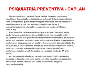 PSIQUIATRIA PREVENTIVA - CAPLAN 
• No decorrer do texto, as definições de saúde e de doença referem-se à 
possibilidade de adaptação ou desadaptação individual: “Esta abordagem baseia-se 
no pressuposto de que muitas perturbações mentais resultam de inadaptação 
e desajustamento, e que, pela alteração do equilíbrio de forças, é 
possível conseguir uma adaptação e um ajustamento saudáveis” (Caplan, 
1980, p. 42). 
• Para determinar os fatores que levam ao aparecimento da doença mental, 
o autor compara características da população doente e da população sadia: 
Se a pessoa nasceu num grupo favorecido em uma sociedade estável, seus papéis 
sociais e as mudanças esperadas destes ao longo de sua vida irão proporcionar-lhe 
oportunidades adequadas para um saudável desenvolvimento da personalidade. Se, 
por outro lado, a pessoa pertence a um grupo desfavorecido ou sociedade instável, 
poderá encontrar seu progresso bloqueado e ser privada de desafios e 
oportunidade. Isso terá um efeito negativo em sua saúde mental. (p. 47, grifos 
nossos) 
• As palavras destacadas fazem parte de um articulado ideário que localiza 
o sucesso ou fracasso social numa classe específica, causadora e propagadora 
de distúrbios mentais e sociais: uma classe abstratamente designada 
como “desfavorecida 
 
