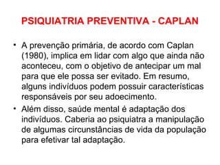 PSIQUIATRIA PREVENTIVA - CAPLAN 
• A prevenção primária, de acordo com Caplan 
(1980), implica em lidar com algo que ainda não 
aconteceu, com o objetivo de antecipar um mal 
para que ele possa ser evitado. Em resumo, 
alguns indivíduos podem possuir características 
responsáveis por seu adoecimento. 
• Além disso, saúde mental é adaptação dos 
indivíduos. Caberia ao psiquiatra a manipulação 
de algumas circunstâncias de vida da população 
para efetivar tal adaptação. 
 