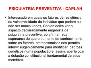 PSIQUIATRIA PREVENTIVA - CAPLAN 
• Interessado em quais os fatores de resistência 
ou vulnerabilidade do indivíduo que podem ou 
não ser manipulados, Caplan deixa ver o 
aspecto declaradamente eugenista da 
psiquiatria preventiva, ao afirmar sua 
esperança de que o aumento do conhecimento 
sobre os fatores cromossômicos nos permita 
intervir eugenicamente para modificar padrões 
genéticos numa população e, assim, aperfeiçoar 
a dotação constitucional fundamental de seus 
membros. 
 