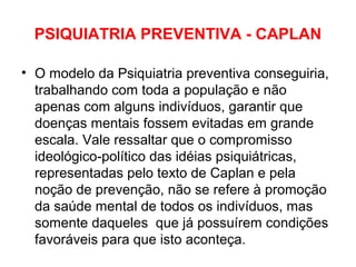 PSIQUIATRIA PREVENTIVA - CAPLAN 
• O modelo da Psiquiatria preventiva conseguiria, 
trabalhando com toda a população e não 
apenas com alguns indivíduos, garantir que 
doenças mentais fossem evitadas em grande 
escala. Vale ressaltar que o compromisso 
ideológico-político das idéias psiquiátricas, 
representadas pelo texto de Caplan e pela 
noção de prevenção, não se refere à promoção 
da saúde mental de todos os indivíduos, mas 
somente daqueles que já possuírem condições 
favoráveis para que isto aconteça. 
 